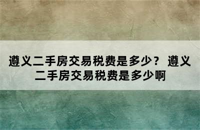 遵义二手房交易税费是多少？ 遵义二手房交易税费是多少啊